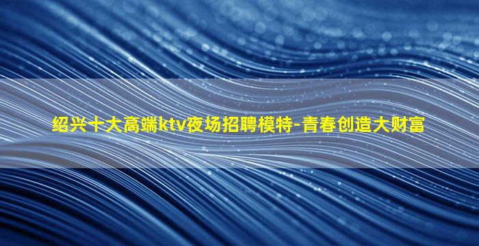 绍兴十大高端ktv夜场招聘模特-青春创造大财富
